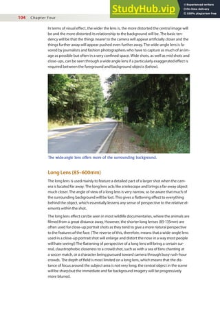 104 Chapter Four
In terms of visual efect, the wider the lens is, the more distorted the central image will
be and the more distorted its relationship to the background will be. The basic ten-
dency will be that the things nearer to the camera will appear artiicially closer and the
things further away will appear pushed even further away. The wide-angle lens is fa-
vored by journalists and fashion photographers who have to capture as much of an im-
age as possible but often in a very conined space. Wide shots, as well as mid shots and
close-ups, can be seen through a wide angle lens if a particularly exaggerated efect is
required between the foreground and background objects (below).
Long Lens (85–600mm)
The long lens is used mainly to feature a detailed part of a larger shot when the cam-
era is located far away. The long lens acts like a telescope and brings a far-away object
much closer. The angle of view of a long lens is very narrow, so be aware that much of
the surrounding background will be lost. This gives a lattening efect to everything
behind the object, which essentially lessens any sense of perspective to the relative el-
ements within the shot.
The long lens efect can be seen in most wildlife documentaries, where the animals are
ilmed from a great distance away. However, the shorter long lenses (85-135mm) are
often used for close-up portrait shots as they tend to give a more natural perspective
to the features of the face. (The reverse of this, therefore, means that a wide-angle lens
used in a close-up portrait shot will enlarge and distort the nose in a way most people
will hate seeing!) The lattening of perspective of a long lens will bring a certain sur-
real, claustrophobic closeness to a crowd shot, such as with a sea of fans chanting at
a soccer match, or a character being pursued toward camera through busy rush-hour
crowds. The depth of ield is most limited on a long lens, which means that the dis-
tance of focus around the subject area is not very long; the central object in the scene
will be sharp but the immediate and far background imagery will be progressively
more blurred.
The wide-angle lens offers more of the surrounding background.
 