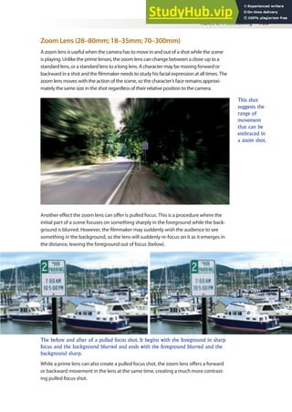 Rules of Filmmaking 105
Zoom Lens (28–80mm; 18–35mm; 70–300mm)
A zoom lens is useful when the camera has to move in and out of a shot while the scene
is playing. Unlike the prime lenses, the zoom lens can change between a close-up to a
standard lens, or a standard lens to a long lens. A character may be moving forward or
backward in a shot and the ilmmaker needs to study his facial expression at all times. The
zoom lens moves with the action of the scene, so the character’s face remains approxi-
mately the same size in the shot regardless of their relative position to the camera.
Another efect the zoom lens can ofer is pulled focus. This is a procedure where the
initial part of a scene focuses on something sharply in the foreground while the back-
ground is blurred. However, the ilmmaker may suddenly wish the audience to see
something in the background, so the lens will suddenly re-focus on it as it emerges in
the distance, leaving the foreground out of focus (below).
While a prime lens can also create a pulled focus shot, the zoom lens ofers a forward
or backward movement in the lens at the same time, creating a much more contrast-
ing pulled focus shot.
This shot
suggests the
range of
movement
that can be
embraced in
a zoom shot.
The before and after of a pulled focus shot. It begins with the foreground in sharp
focus and the background blurred and ends with the foreground blurred and the
background sharp.
 