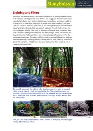 Rules of Filmmaking 107
Lighting and Filters
We cannot talk of lenses without also mentioning the use of lighting and ilters in the
shot. Filters are colored gels that cover the lens and exaggerate the color, tone, or con-
trast of what is being seen. Modern digital image manipulation techniques enable us
to do all kinds of miraculous things with an image these days, long after it has been
captured. However, everyone agrees that, in live-action photography at least, the best
way of getting the desired efect is to actually capture it through the lens in the irst
place, whenever possible. Filters give us the option of limiting what the camera sees.
They can reduce lighting hot spots (lares and relected light for the sun or lamps, etc.),
they can intensify shadows, and they can even emphasize surface textures that the
human eye may not see. The subject of ilters and their uses can ill an entire book and
there is not enough space to go into such things now but, suice it to say, for example,
a color ilter can give a mood or tone to a scene that was not there originally and in-
creases the dramatic efect.
The top-left segment is the original color shot but some of its color is removed,
taking it more towards a basic black-and-white shot. The top-right segment has
increased contrast and saturation added to it. The lower-left section has been given
a cool blue color filter treatment, whereas the bottom-right is much warmer, with
red filters added.
Here, the same shot has been treated with a number of Photoshop filters to suggest
entirely different visual effects.
 