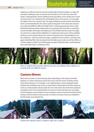108 Chapter Four
Lighting can afect the drama of a shot emphatically. Setting the lights is a major 3D
animation challenge and is as critical to the animator as it is to the live-action ilm-
maker or photographer. Exterior lighting obviously deines a time of day and a mood
of environment, can emphasize the inhospitable nature of the terrain, or encourage
the idyllic nature of a summer’s day. The angle of lighting in both exterior and interior
shots can dramatically alter the mood. Light shining down from above the character
has a distinctly diferent efect than light which is shining upward upon them. Light
behind the character gives a silhouetted, scary quality to the shot that an evenly bal-
anced front light will not give. Rim light (just a hint of light that illuminates the edges
of a character or object) allows deinition in a darkened environment. A ine spotlight
will focus on just a particular part of a scene or character’s face. Colored light can cre-
ate moods too—blue for cold; red, orange, or yellow for hot or vibrant—and these are
again created by ilters that are placed over the light source. Light, as with lens ilters, is
a whole subject in itself. You should always be aware of all these often-overlooked op-
tions when planning or creating your ilm.
Here, an original leafy shot (far left) has had two very different filters added to it,
creating three very different moods.
Careful shot selection leads an audience right into a subject.
Camera Moves
Most shots are static, or close to being static, depending on the nature of the ilm.
However, it is often necessary to move the camera with the action, to follow or illus-
trate what is going on. For example, a man walking down a street, looking through
windows for something may not be an interesting or informative shot if the camera re-
mains in a ixed position and we watch the man move down the street from a distance.
It would be much more interesting for the camera to move with the man, to actually
see him looking in each window, or even swing the camera around him to look into the
window and see what the man sees also. A number of camera moves are available to
the ilmmaker to accomplish this.
 