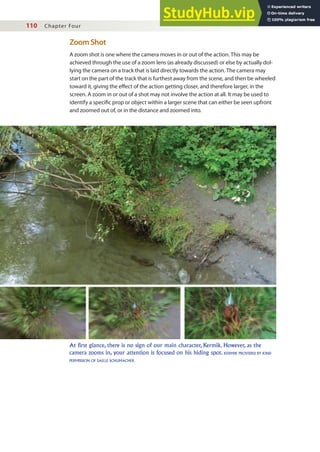 110 Chapter Four
Zoom Shot
A zoom shot is one where the camera moves in or out of the action. This may be
achieved through the use of a zoom lens (as already discussed) or else by actually dol-
lying the camera on a track that is laid directly towards the action. The camera may
start on the part of the track that is furthest away from the scene, and then be wheeled
toward it, giving the efect of the action getting closer, and therefore larger, in the
screen. A zoom in or out of a shot may not involve the action at all. It may be used to
identify a speciic prop or object within a larger scene that can either be seen upfront
and zoomed out of, or in the distance and zoomed into.
At first glance, there is no sign of our main character, Kermik. However, as the
camera zooms in, your attention is focused on his hiding spot. KERMIK PROVIDED BY KIND
PERMISSION OF SAILLE SCHUMACHER.
 