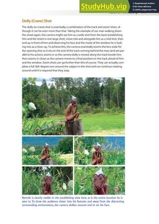 Rules of Filmmaking 111
Dolly (Crane) Shot
The dolly (or crane) shot is essentially a combination of the track and zoom shots, al-
though it can be even more than that. Taking the example of our man walking down
the street again, the camera might see him as a wide shot from the back (establishing
him and the street in one large shot), move into and alongside him as a mid shot, then
end up in front of him and observing his face and the inside of the window he is look-
ing into as a close-up. To achieve this, the camera essentially zooms the lens wide for
the opening shot as it sits on the end of the track running behind the man (and yet par-
allel to his action), zooms in as the camera dolly is moved along the track beside him,
then zooms in closer as the camera moves to a inal position on the track ahead of him
and the window. Zoom shots can go further than this of course. They can actually com-
plete a full 360-degree turn around the subject in the shot and can continue rotating
around until it is required that they stop.
Kermik is clearly visible in the establishing view here, as is the entire location he is
seen in. To draw the audience closer into his features and away from the distracting
surrounding environment, the camera dollies around and in on his face.
 