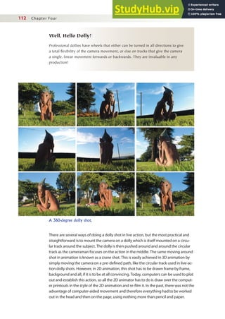 112 Chapter Four
Well, Hello Dolly!
Professional dollies have wheels that either can be turned in all directions to give
a total flexibility of the camera movement, or else on tracks that give the camera
a single, linear movement forwards or backwards. They are invaluable in any
production!
A 360-degree dolly shot.
There are several ways of doing a dolly shot in live action, but the most practical and
straightforward is to mount the camera on a dolly which is itself mounted on a circu-
lar track around the subject. The dolly is then pushed around and around the circular
track as the cameraman focuses on the action in the middle. The same moving around
shot in animation is known as a crane shot. This is easily achieved in 3D animation by
simply moving the camera on a pre-deined path, like the circular track used in live-ac-
tion dolly shots. However, in 2D animation, this shot has to be drawn frame by frame,
background and all, if it is to be at all convincing. Today, computers can be used to plot
out and establish this action, so all the 2D animator has to do is draw over the comput-
er printouts in the style of the 2D animation and re-ilm it. In the past, there was not the
advantage of computer-aided movement and therefore everything had to be worked
out in the head and then on the page, using nothing more than pencil and paper.
 