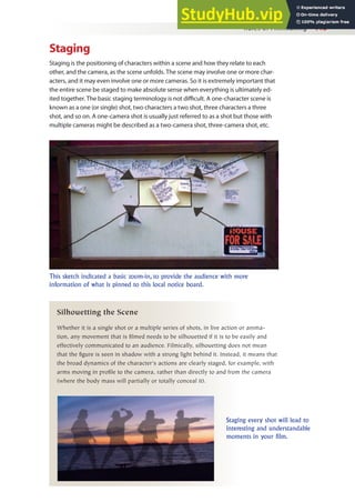 Rules of Filmmaking 113
Staging
Staging is the positioning of characters within a scene and how they relate to each
other, and the camera, as the scene unfolds. The scene may involve one or more char-
acters, and it may even involve one or more cameras. So it is extremely important that
the entire scene be staged to make absolute sense when everything is ultimately ed-
ited together. The basic staging terminology is not diicult. A one-character scene is
known as a one (or single) shot, two characters a two shot, three characters a three
shot, and so on. A one-camera shot is usually just referred to as a shot but those with
multiple cameras might be described as a two-camera shot, three-camera shot, etc.
This sketch indicated a basic zoom-in, to provide the audience with more
information of what is pinned to this local notice board.
Staging every shot will lead to
interesting and understandable
moments in your film.
Silhouetting the Scene
Whether it is a single shot or a multiple series of shots, in live action or anima-
tion, any movement that is filmed needs to be silhouetted if it is to be easily and
effectively communicated to an audience. Filmically, silhouetting does not mean
that the figure is seen in shadow with a strong light behind it. Instead, it means that
the broad dynamics of the character’s actions are clearly staged, for example, with
arms moving in profile to the camera, rather than directly to and from the camera
(where the body mass will partially or totally conceal it).
 