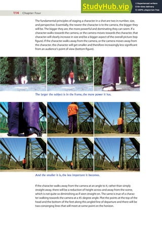 114 Chapter Four
The fundamental principles of staging a character in a shot are two in number, size,
and perspective. Essentially, the nearer the character is to the camera, the bigger they
will be. The bigger they are, the more powerful and dominating they can seem. If a
character walks towards the camera, or the camera moves towards the character, that
character will clearly increase in size and be a bigger aspect of the overall picture (top
igure). If the character walks away from the camera, or the camera moves away from
the character, the character will get smaller and therefore increasingly less signiicant
from an audience’s point of view (bottom igure).
The larger the subject is in the frame, the more power it has.
And the smaller it is, the less important it becomes.
If the character walks away from the camera at an angle to it, rather than simply
straight away, there will be a reduction of height across and away from the scene,
which is not quite so diminishing as if seen straight on. The same is true of a charac-
ter walking towards the camera at a 45-degree angle. Plot the points at the top of the
head and the bottom of the feet along this angled line of departure and there will be
two converging lines that will meet at some point on the horizon.
 
