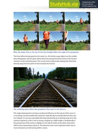 Rules of Filmmaking 115
The lines deine the perspective of a scene (i.e., the further away objects are the smaller
they will appear), and the place where these two perspective lines meet on the horizon
is known as the vanishing point. This is even more evident with railway lines that head
directly away from the point of view towards the horizon.
Here, the power lines at the top of the shot broadly define the angle of its perspective.
The vanishing point, where two perspective lines meet in the distance.
The angle of perspective can have a profound inluence on the nature of the scene. It
is not always recommended that characters walk directly to and directly from the cam-
era. Indeed, it is not even advisable that they look directly at, or directly away from, the
camera in general, as this is not as strong a staging as a slight angle is. Aesthetically, if
the perspective of the action is slightly on one side of center or the other, that action
will be more interesting to observe. This becomes even more important when two or
more characters are interacting within a scene.
 