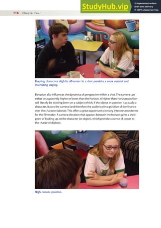 116 Chapter Four
Elevation also inluences the dynamics of perspective within a shot. The camera can
either be apparently higher or lower than the horizon. A higher-than-horizon position
will literally be looking down on a subject which, if the object in question is actually a
character, it puts the camera (and therefore the audience) in a position of dominance
over the character (above). This ofers a great opportunity in story interpretation terms
for the ilmmaker. A camera elevation that appears beneath the horizon gives a view-
point of looking up on the character (or object), which provides a sense of power to
the character (below).
Keeping characters slightly off-center in a shot provides a more natural and
interesting staging.
High camera position.
 