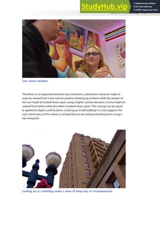Rules of Filmmaking 117
Therefore, in an argument between two characters, a dominant character might al-
ways be viewed from a low camera position (looking up at them) while the weaker of
the two might be looked down upon using a higher camera elevation. A hero might be
viewed from below while the villain is looked down upon. This concept can be equal-
ly applied to objects and locations. Looking up at tall buildings in a city suggests the
city’s dominance of the viewer, or simply that we are seeing everything from a bug’s
eye viewpoint.
Low camera position.
Looking up at a building creates a sense of being tiny or inconsequential.
 