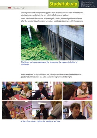 118 Chapter Four
Looking down on buildings can suggest a more majestic, god-like view of the city, or a
giant’s view, or maybe just that of a pilot in a helicopter or a plane.
There are innumerable options that intelligent camera positioning and elevation can
ofer the conscientious ilmmaker when they seek to paint a picture with their camera.
The higher and more exaggerated the perspective, the greater the feeling of
dominance.
A few of the camera options for framing a two shot.
If two people are facing each other and talking, then there are a number of valuable
positions that the camera can take: near or far, high or low, left or right.
 
