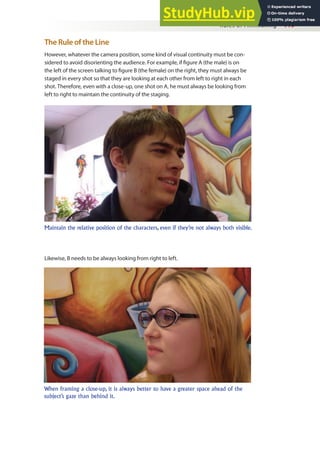 Rules of Filmmaking 119
The Rule of the Line
However, whatever the camera position, some kind of visual continuity must be con-
sidered to avoid disorienting the audience. For example, if igure A (the male) is on
the left of the screen talking to igure B (the female) on the right, they must always be
staged in every shot so that they are looking at each other from left to right in each
shot. Therefore, even with a close-up, one shot on A, he must always be looking from
left to right to maintain the continuity of the staging.
Maintain the relative position of the characters, even if they’re not always both visible.
When framing a close-up, it is always better to have a greater space ahead of the
subject’s gaze than behind it.
Likewise, B needs to be always looking from right to left.
 
