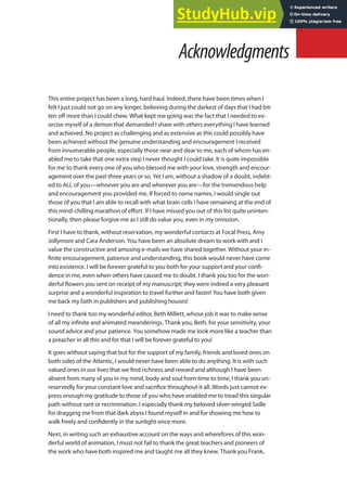 This entire project has been a long, hard haul. Indeed, there have been times when I
felt I just could not go on any longer, believing during the darkest of days that I had bit-
ten of more than I could chew. What kept me going was the fact that I needed to ex-
orcise myself of a demon that demanded I share with others everything I have learned
and achieved. No project as challenging and as extensive as this could possibly have
been achieved without the genuine understanding and encouragement I received
from innumerable people, especially those near and dear to me, each of whom has en-
abled me to take that one extra step I never thought I could take. It is quite impossible
for me to thank every one of you who blessed me with your love, strength and encour-
agement over the past three years or so. Yet I am, without a shadow of a doubt, indebt-
ed to ALL of you—whoever you are and wherever you are—for the tremendous help
and encouragement you provided me. If forced to name names, I would single out
those of you that I am able to recall with what brain cells I have remaining at the end of
this mind-chilling marathon of efort. If I have missed you out of this list quite uninten-
tionally, then please forgive me as I still do value you, even in my omission.
First I have to thank, without reservation, my wonderful contacts at Focal Press, Amy
Jollymore and Cara Anderson. You have been an absolute dream to work with and I
value the constructive and amusing e-mails we have shared together. Without your in-
inite encouragement, patience and understanding, this book would never have come
into existence. I will be forever grateful to you both for your support and your coni-
dence in me, even when others have caused me to doubt. I thank you too for the won-
derful lowers you sent on receipt of my manuscript; they were indeed a very pleasant
surprise and a wonderful inspiration to travel further and faster! You have both given
me back my faith in publishers and publishing houses!
I need to thank too my wonderful editor, Beth Millett, whose job it was to make sense
of all my ininite and animated meanderings. Thank you, Beth, for your sensitivity, your
sound advice and your patience. You somehow made me look more like a teacher than
a preacher in all this and for that I will be forever grateful to you!
It goes without saying that but for the support of my family, friends and loved ones on
both sides of the Atlantic, I would never have been able to do anything. It is with such
valued ones in our lives that we ind richness and reward and although I have been
absent from many of you in my mind, body and soul from time to time, I thank you un-
reservedly for your constant love and sacriice throughout it all. Words just cannot ex-
press enough my gratitude to those of you who have enabled me to tread this singular
path without rant or recrimination. I especially thank my beloved silver-winged Saille
for dragging me from that dark abyss I found myself in and for showing me how to
walk freely and conidently in the sunlight once more.
Next, in writing such an exhaustive account on the ways and wherefores of this won-
derful world of animation, I must not fail to thank the great teachers and pioneers of
the work who have both inspired me and taught me all they knew. Thank you Frank,
Acknowledgments
 