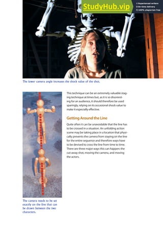 Rules of Filmmaking 123
The lower camera angle increases the shock value of the shot.
This technique can be an extremely valuable stag-
ing technique at times but, as it is so disorient-
ing for an audience, it should therefore be used
sparingly, relying on its occasional shock value to
make it especially efective.
Getting Around the Line
Quite often it can be unavoidable that the line has
to be crossed in a situation. An unfolding action
scene may be taking place in a location that physi-
cally prevents the camera from staying on the line
for the entire sequence and therefore ways have
to be devised to cross the line from time to time.
There are three major ways this can happen: the
cut-away shot, moving the camera, and moving
the actors.
The camera needs to be set
exactly on the line that can
be drawn between the two
characters.
 