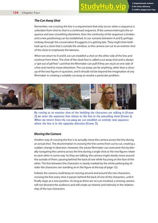 124 Chapter Four
TheCut-AwayShot
Remember, not crossing the line is a requirement that only occurs when a sequence is
unbroken from shot to shot in a continued sequence. If the camera interrupts the se-
quence and sees something elsewhere, then the continuity of the sequence is broken
and a new positioning can be established. In our scenario between A and B, perhaps
midway through the conversation B suggests it is getting late. They might then both
look up to a clock that is outside the window, so the camera can cut to an exterior shot
of the clock to emphasize the lateness.
When we return to A and B, we can establish a shot on the other side of the line and
continue from there. The shot of the clock face is called a cut-away shot and is always
a “get out of jail free” card that the ilmmaker can pull if they are stuck on one side of
a line and need to move elsewhere. The cut-away can be anything, other than a close-
up of the two igures in question, and it should not be beyond the imagination of any
ilmmaker in creating a suitable cut-away to resolve a particular problem.
By cutting to an exterior shot of the building the characters are talking in (frame
2) we sever the sequence that relates to the line in the preceding shots (frame 1).
When we return from the cut-away, we can establish an entirely new sequence
where the line is in the opposite direction (frame 3).
MovingtheCamera
Another way of crossing the line is to actually move the camera across the line during
an actual shot. The disorientation in crossing the line comes from cut to cut, creating a
sudden change in direction. However, the astute ilmmaker can overcome this by liter-
ally navigating the camera across the line during a single shot as the two igures relate
to each other in some way. As they are talking, the camera might slowly move around
the outside of them, passing behind the back of one while focusing on the face of the
other. The line between the characters is clearly marked by the white parking bay di-
vider the characters are standing on in the igure at the top of page 125.
Indeed, the camera could keep on moving around and around the two characters,
crossing the line every time it passes behind the back of one of the characters, until it
inally stops at a new position. As long as there are no cuts involved, a moving camera
will not disorient the audience and will create an interest and intensity in the relation-
ship of the two characters.
 