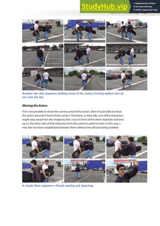 Rules of Filmmaking 125
MovingtheActors
If it is not possible to move the camera around the actors, then it is possible to move
the actors around in front of the camera. Therefore, as they talk, one of the characters
might step away from the imaginary line, cross in front of the other character and end
up on the other side of that character from the camera’s point of view. In this way, a
new line has been established between them without the old one being violated.
Another two shot sequence, showing many of the camera framing options that do
not cross the line.
A simple filmic sequence—friends meeting and departing.
 