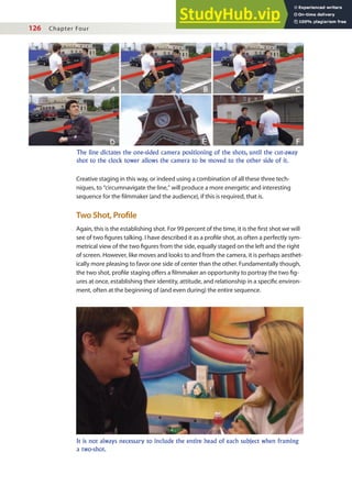 126 Chapter Four
Creative staging in this way, or indeed using a combination of all these three tech-
niques, to “circumnavigate the line,” will produce a more energetic and interesting
sequence for the ilmmaker (and the audience), if this is required, that is.
Two Shot, Proile
Again, this is the establishing shot. For 99 percent of the time, it is the irst shot we will
see of two igures talking. I have described it as a proile shot, as often a perfectly sym-
metrical view of the two igures from the side, equally staged on the left and the right
of screen. However, like moves and looks to and from the camera, it is perhaps aesthet-
ically more pleasing to favor one side of center than the other. Fundamentally though,
the two shot, proile staging ofers a ilmmaker an opportunity to portray the two ig-
ures at once, establishing their identity, attitude, and relationship in a speciic environ-
ment, often at the beginning of (and even during) the entire sequence.
The line dictates the one-sided camera positioning of the shots, until the cut-away
shot to the clock tower allows the camera to be moved to the other side of it.
It is not always necessary to include the entire head of each subject when framing
a two-shot.
 