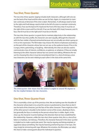 Rules of Filmmaking 127
Two Shot,Three-Quarter
The two shot, three-quarter staging includes both characters, although with one we
see the back of her head and the other we see his face. Again, it is important to main-
tain continuity of direction if this shot is taken. Remember, A will always need to look
to the right and B will always need to look to the left of screen to maintain continuity.
Therefore, if we see the back of A’s head and the front of B’s face, than A must be on
the right of the screen and B on the left. If we see the back of B’s head, however, and A’s
face, then B must be on the right and A must be on the left.
The two shot, three-quarter is a great shot to maintain objectivity in the relationship;
as with the two shot, proile, the characters are seen equally, although the character
with the face visible is favored somewhat because we can actually see what is going on
in his or her expression. The ilmmaker may choose this shot to emphasize ascendancy
on the part of the character whose face we can see, so the audience knows if he or she
is angry, intent, patronizing, or laughing. Alternatively, this shot can also be used to
communicate a loss of interest, conidence, or patience, or whatever, if they are simply
listening to the other character (whose face we cannot see) talking. Whatever the rea-
son for choosing this shot, it must be remembered that it is a shot of intimacy, since
two characters can be seen relating to each other in the shot at the same time.
The three-quarter view means that the camera is angled at around 45 degrees to
the line implied between the two characters.
One Shot,Three-Quarter Front
This is essentially a close-up of the previous shot. We are looking over the shoulder of
the character whose back is to us but the camera is positioned so close that we don’t
see the back of the character, just the face of the other character. There might be a hint
of the other person’s shoulder to the bottom corner of the screen, alluding to them,
but generally the focus is entirely on the person whose face is visible. Again, in this
close-up, the character must be looking in the direction that we have established for
the relationship. However, unlike the two-shot, three-quarter shot, this is a shot of iso-
lation or emphasis, not intimacy. Therefore, the character featured in this close-up shot
is singled out to make a particular point. She may be arguing and being emphatic or
aggressive about something. She may be listening and forming tears in her eyes. She
may simply be simmering with rage. Whatever the emotion, the ilmmaker can select
this shot to make a strong point about the individual in question.
 