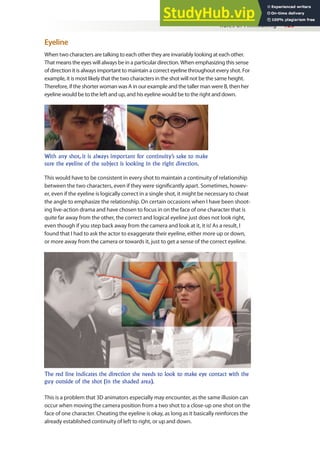 Rules of Filmmaking 129
Eyeline
When two characters are talking to each other they are invariably looking at each other.
That means the eyes will always be in a particular direction. When emphasizing this sense
of direction it is always important to maintain a correct eyeline throughout every shot. For
example, it is most likely that the two characters in the shot will not be the same height.
Therefore, if the shorter woman was A in our example and the taller man were B, then her
eyeline would be to the left and up, and his eyeline would be to the right and down.
This would have to be consistent in every shot to maintain a continuity of relationship
between the two characters, even if they were signiicantly apart. Sometimes, howev-
er, even if the eyeline is logically correct in a single shot, it might be necessary to cheat
the angle to emphasize the relationship. On certain occasions when I have been shoot-
ing live-action drama and have chosen to focus in on the face of one character that is
quite far away from the other, the correct and logical eyeline just does not look right,
even though if you step back away from the camera and look at it, it is! As a result, I
found that I had to ask the actor to exaggerate their eyeline, either more up or down,
or more away from the camera or towards it, just to get a sense of the correct eyeline.
With any shot, it is always important for continuity’s sake to make
sure the eyeline of the subject is looking in the right direction.
The red line indicates the direction she needs to look to make eye contact with the
guy outside of the shot (in the shaded area).
This is a problem that 3D animators especially may encounter, as the same illusion can
occur when moving the camera position from a two shot to a close-up one shot on the
face of one character. Cheating the eyeline is okay, as long as it basically reinforces the
already established continuity of left to right, or up and down.
 