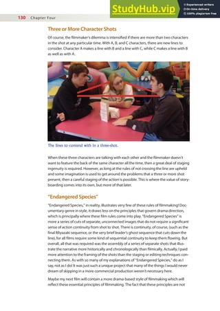 130 Chapter Four
Three or More Character Shots
Of course, the ilmmaker’s dilemma is intensiied if there are more than two characters
in the shot at any particular time. With A, B, and C characters, there are new lines to
consider. Character A makes a line with B and a line with C, while C makes a line with B
as well as with A.
The lines to contend with in a three-shot.
When these three characters are talking with each other and the ilmmaker doesn’t
want to feature the back of the same character all the time, then a great deal of staging
ingenuity is required. However, as long at the rules of not crossing the line are upheld
and some imagination is used to get around the problems that a three or more shot
present, then a careful staging of the action is possible. This is where the value of story-
boarding comes into its own, but more of that later.
“Endangered Species”
“Endangered Species,” in reality, illustrates very few of these rules of ilmmaking! Doc-
umentary genre in style, it draws less on the principles that govern drama direction,
which is principally where these ilm rules come into play. “Endangered Species” is
more a series of cuts of separate, unconnected images that do not require a signiicant
sense of action continuity from shot to shot. There is continuity, of course, (such as the
inal Miyazaki sequence, or the very brief leader’s ghost sequence that cuts down the
line), for all ilms require some kind of sequential continuity to keep them lowing. But
overall, all that was required was the assembly of a series of separate shots that illus-
trate the narrative more historically and chronologically than ilmically. Actually, I paid
more attention to the framing of the shots than the staging or editing techniques con-
necting them. As with so many of my explanations of “Endangered Species,” do as I
say, not as I do! It was just such a unique project that many of the things I would never
dream of skipping in a more commercial production weren’t necessary here.
Maybe my next ilm will contain a more drama-based style of ilmmaking which will
relect these essential principles of ilmmaking. The fact that these principles are not
 