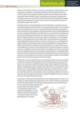 xiv Contents
Ollie, Ken, Art and Dick, all of whom have been and inspiration and provided me with
a solid path to walk upon. I especially thank Walt for kick-starting this whole thing
in the irst place and for setting incredible standards that even today have not been
surpassed. I thank also Walt’s “young” nephew Roy, who has been of signiicant en-
couragement to me, for generously writing the foreword to this book and for equally
generously donating his voice to the cause, so that his uncle’s great spirit could mo-
mentarily live again within my ilm!
I thank too the Henry Cogswell College in Everett, Washington, especially my friend
and valued colleague there, Ken Rowe. Ken and Cogswell have shown me such support
and encouragement over the years. I sincerely believe their collective generosity has
been instrumental to the completion of the book and ilm. Special acknowledgements
also go to colleagues Dave Benton and Bob Abrams at Cogswell; their friendship, expe-
rience and unbending professionalism were a great inspiration to me. I thank the stu-
dents of Cogswell too for their enthusiastic support in helping me with “Endangered
Species,” and especially those (Dani, Saille, Patrick, Todd and Warren) who agreed to
be photographed for the illustrations in this book. I thank also my new colleagues the
DigiPen Institute of Technology in Redmond, and speciically the irreplaceable Dean
Abbott Smith for both encouraging my work and inviting me to teach at the only cur-
rent establishment I know that truly understands the meaning of education in all of its
expression. At DigiPen, I have met great friends and colleagues who have not only sup-
ported my objectives but have also materially contributed to them. I speciically thank
Raymond Yan, Monte Michaelis, Charles Wood and Royal Winchester for their generous
donations in encouragement and artwork, as well as Alecia, Geraldine, the remarkable
BJ, and Jazno for their great support and understanding.
Realistically, I cannot complete this picture of gratitude if I did not say a sincere thanks
to all those companies and corporations that have kindly donated materials and soft-
ware for me to evaluate. I speciically thank the gods of technology for the following
software (in alphabetical order, not preference): After Efects, Animation Master, Flash,
Flipbook, Gif Animator, Magpie Pro, Mirage, Photoshop, Premiere, QuickTime, Snagit,
Sound Forge, Storyboard Artist, ToonBoom Studio, Wacom, XSI and of course for my
pet video iPod, which has entertained me and so wonderfully enabled me to share my
work with others along the way. (Thank you, Claude “Mr. DigiPen” Comair, for making
this the most perfect Christmas gift ever!).
Lastly, I have to ofer huge and heartfelt thanks to Dr. Jodi Berg and Dr. Chris Rivera for
keeping me physically going throughout this entire marathon. Without your generous
hearts and healing wisdom I don’t think my body would ever have survived the jour-
ney. I am sure you secretly recognized the
practical folly of my mission but your
non-judgmental support and in-
sightful counseling kept me stead-
fastly focused on the straight and
narrow path ahead of me. You are
both indeed one in a million.
 