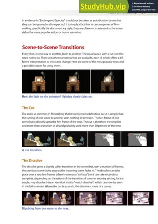 Rules of Filmmaking 131
in evidence in “Endangered Species” should not be taken as an indication by me that
they can be ignored or disrespected. It is simply a fact that in certain genres of ilm-
making, speciically the documentary style, they are often not as relevant to the mate-
rial as the more popular action or drama scenarios.
Scene-to-SceneTransitions
Every shot, in one way or another, leads to another. The usual way is with a cut, but this
need not be so. There are other transitions that are available, each of which ofers a dif-
ferent interpretation to the scene change. Here are some of the most popular ones and
a possible reason for using them.
Here, the light on the animator’s lightbox slowly fades on.
The Cut
The cut is so common in ilmmaking that it barely merits deinition. A cut is simply that,
the cutting of one scene to another with nothing in between. The last frame of one
scene butts directly up to the irst frame of the next. The cut is therefore the simplest
and most direct transition of all and probably used more than 90 percent of the time.
A cut transition.
The Dissolve
The dissolve gives a slightly softer transition in the sense that, over a number of frames,
the previous scene fades away as the incoming scene fades in. The dissolve can take
place over a very few frames (often known as a “soft cut”) or it can take seconds to
complete, depending on the nature of the transition. A summer country setting, for ex-
ample, may dissolve into an identical shot (a “match dissolve”) which can now be seen
in the fall or winter. Where the cut is a punch, the dissolve is more of a caress.
Dissolving from one scene to the next.
 