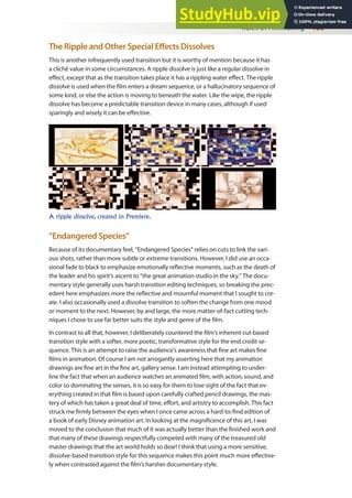 Rules of Filmmaking 133
The Ripple and Other Special Efects Dissolves
This is another infrequently used transition but it is worthy of mention because it has
a cliché value in some circumstances. A ripple dissolve is just like a regular dissolve in
efect, except that as the transition takes place it has a rippling water efect. The ripple
dissolve is used when the ilm enters a dream sequence, or a hallucinatory sequence of
some kind, or else the action is moving to beneath the water. Like the wipe, the ripple
dissolve has become a predictable transition device in many cases, although if used
sparingly and wisely it can be efective.
A ripple dissolve, created in Premiere.
“Endangered Species”
Because of its documentary feel, “Endangered Species” relies on cuts to link the vari-
ous shots, rather than more subtle or extreme transitions. However, I did use an occa-
sional fade to black to emphasize emotionally relective moments, such as the death of
the leader and his spirit’s ascent to “the great animation studio in the sky.” The docu-
mentary style generally uses harsh transition editing techniques, so breaking the prec-
edent here emphasizes more the relective and mournful moment that I sought to cre-
ate. I also occasionally used a dissolve transition to soften the change from one mood
or moment to the next. However, by and large, the more matter-of-fact cutting tech-
niques I chose to use far better suits the style and genre of the ilm.
In contrast to all that, however, I deliberately countered the ilm’s inherent cut-based
transition style with a softer, more poetic, transformative style for the end credit se-
quence. This is an attempt to raise the audience’s awareness that ine art makes ine
ilms in animation. Of course I am not arrogantly asserting here that my animation
drawings are ine art in the ine art, gallery sense. I am instead attempting to under-
line the fact that when an audience watches an animated ilm, with action, sound, and
color so dominating the senses, it is so easy for them to lose sight of the fact that ev-
erything created in that ilm is based upon carefully crafted pencil drawings, the mas-
tery of which has taken a great deal of time, efort, and artistry to accomplish. This fact
struck me irmly between the eyes when I once came across a hard-to-ind edition of
a book of early Disney animation art. In looking at the magniicence of this art, I was
moved to the conclusion that much of it was actually better than the inished work and
that many of these drawings respectfully competed with many of the treasured old
master drawings that the art world holds so dear! I think that using a more sensitive,
dissolve-based transition style for this sequence makes this point much more efective-
ly when contrasted against the ilm’s harsher documentary style.
 