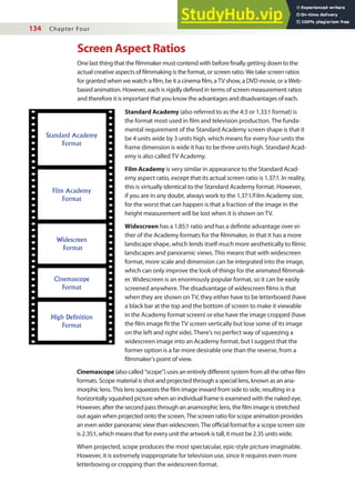 134 Chapter Four
Screen Aspect Ratios
One last thing that the ilmmaker must contend with before inally getting down to the
actual creative aspects of ilmmaking is the format, or screen ratio. We take screen ratios
for granted when we watch a ilm, be it a cinema ilm, a TV show, a DVD movie, or a Web-
based animation. However, each is rigidly deined in terms of screen measurement ratios
and therefore it is important that you know the advantages and disadvantages of each.
Standard Academy (also referred to as the 4:3 or 1.33:1 format) is
the format most used in ilm and television production. The funda-
mental requirement of the Standard Academy screen shape is that it
be 4 units wide by 3 units high, which means for every four units the
frame dimension is wide it has to be three units high. Standard Acad-
emy is also called TV Academy.
Film Academy is very similar in appearance to the Standard Acad-
emy aspect ratio, except that its actual screen ratio is 1.37:1. In reality,
this is virtually identical to the Standard Academy format. However,
if you are in any doubt, always work to the 1.37:1/Film Academy size,
for the worst that can happen is that a fraction of the image in the
height measurement will be lost when it is shown on TV.
Widescreen has a 1.85:1 ratio and has a deinite advantage over ei-
ther of the Academy formats for the ilmmaker, in that it has a more
landscape shape, which lends itself much more aesthetically to ilmic
landscapes and panoramic views. This means that with widescreen
format, more scale and dimension can be integrated into the image,
which can only improve the look of things for the animated ilmmak-
er. Widescreen is an enormously popular format, so it can be easily
screened anywhere. The disadvantage of widescreen ilms is that
when they are shown on TV, they either have to be letterboxed (have
a black bar at the top and the bottom of screen to make it viewable
in the Academy format screen) or else have the image cropped (have
the ilm image it the TV screen vertically but lose some of its image
on the left and right side). There’s no perfect way of squeezing a
widescreen image into an Academy format, but I suggest that the
former option is a far more desirable one than the reverse, from a
ilmmaker’s point of view.
Standard Academy
Format
Film Academy
Format
Widescreen
Format
Cinemascope
Format
High Definition
Format
Cinemascope (also called “scope”) uses an entirely diferent system from all the other ilm
formats. Scope material is shot and projected through a special lens, known as an ana-
morphic lens. This lens squeezes the ilm image inward from side to side, resulting in a
horizontally squashed picture when an individual frame is examined with the naked eye.
However, after the second pass through an anamorphic lens, the ilm image is stretched
out again when projected onto the screen. The screen ratio for scope animation provides
an even wider panoramic view than widescreen. The oicial format for a scope screen size
is 2.35:1, which means that for every unit the artwork is tall, it must be 2.35 units wide.
When projected, scope produces the most spectacular, epic-style picture imaginable.
However, it is extremely inappropriate for television use, since it requires even more
letterboxing or cropping than the widescreen format.
 