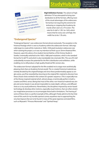 Rules of Filmmaking 135
High Deinition Format. The advent of high
deinition TV has attempted to bring stan-
dardization to all the formats, ofering more
of the visual advantages of the widescreen
format but not requiring the extreme let-
terboxing or cropping that Academy de-
mands when seen on a TV screen. The
ratio for hi-def is 1.78:1 (or 16:9), which
means that for every one unit high, the
width has to be 1.78 units.
“Endangered Species”
“Endangered Species” uses widescreen format almost exclusively. The exception is the
historical footage which is seen as Academy within the widescreen format. I did origi-
nally begin to create all the material an 1828 x 1030 pixel resolution widescreen size
when starting the project, as it was my intention to inish up on 35mm theatrical ilm.
However, upon the advice of ex-student Gernot Kalcher, of the Victory Studio in
Seattle, I eventually switched to the 1920 x 1080 pixel resolution, which is the standard
format for hi-def TV, and which is also translatable into cinematic ilm. The use of hi-def
undoubtedly increases the potential for the ilm’s distribution and exhibition, while
enabling me to still produce a high quality theatrical ilm version also.
The widescreen format I adopted for the ilm enabled me to stage more aesthetically
pleasing shots than an Academy format would. The re-created historical material was
entirely dictated by the original footage and since these predominately appear as sin-
gle scenes, you’ll be rewarded by returning to the original ilm material to discover how
these chosen shots worked in the context of a greater sequence. (This is especially true
of the Disney-inspired material which, almost always, is technically perfect in both a
creative and ilmic sense.) Being that most of the other, non-historical material was sim-
ple and vector-based, it was almost impossible to create depth, softness, and difused
shots as is my usual preference. Nevertheless, the disciplines imposed by vector-based
technology do develop other instincts, especially visual instincts, that can often stretch
our imaginative processes to circumnavigate these built-in limitations. The framing of
some of these shots is a perfect example of this, although I freely admit to the fact that
none of this work (in my humble opinion) comes anywhere near to approaching the
very best layouts that are to be found in many of the great Japanese animated ilms,
such as Miyazaki’s “Princess Mononoke” and “Spirited Away.”
NOTE
All formats other than Academy
are often generically referred
to as letterbox style formats,
whether they are widescreen,
cinemascope, or high deinition
formats.
 