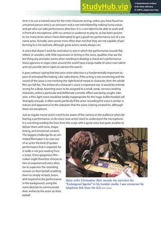 Soundtrack Recording and Editing 139
time is to use a trained voice for the main character acting, unless you have found an
untrained person who is an extrovert and is not intimidated by making funny voices
and yet who can take performance direction. It is a rare talent to be able to work well
in front of a microphone, with no camera or audience to play to, as has been proven
to me many times when I have attempted to get a good mic performance out of a star
name actor. Actually, stars prove more often than not that they are not capable of per-
forming to a microphone although great actors nearly always can.
A voice that doesn’t work for animation is one in which the performance sounds lat,
stilted, or wooden, with little expression or timing in the voice, qualities that are the
last thing any animator wants when needing to develop a character’s performance.
Voice agencies in major cities around the world have a large stable of voice-over talent
and can provide demo tapes to narrow the search.
It goes without saying that the voice artist selection is a fundamentally important as-
pect of animated ilmmaking. Like radio drama, if the acting is not convincing and the
sound of the voice is not invoking the right kind of mood or character, then the whole
ilm can fall lat. The timbre of a character’s voice is important too. It would be entirely
wrong for a deep, booming voice to be assigned to a small, weak, nervous-looking
character, unless a particular and deliberate comedic efect was being sought. Like-
wise, a thin, light voice would be totally inappropriate for the huge, bullet-headed oaf.
Strangely enough, it often works perfectly if the actor recording the voice is similar in
stature and appearance to the character that the voice is being created for, although
there are exceptions.
Just as regular movie actors need to be aware of the camera or the audience when de-
livering a performance, so do voice-over artists need to understand the microphone.
It is one thing reading the lines from the script with a good voice but quite another to
deliver them with tone, shape,
timing, and emotional content.
The biggest challenge for an ani-
mated ilmmaker is to coax out
of an actor the kind of spoken
performance that is required, for
it really is not just reading from
a script. A less gregarious ilm-
maker might therefore choose to
hire an experienced voice direc-
tor to supervise the recording
session on their behalf, enabling
them to simply sit back, listen,
and respond to the performance
in the background, using the
voice director to communicate
their wishes to the actor on their
behalf.
Voice artist Christopher Kent records the narration for
“Endangered Species” in his London studio. I was connected by
telephone link from the U.S. PETE GOLD
 