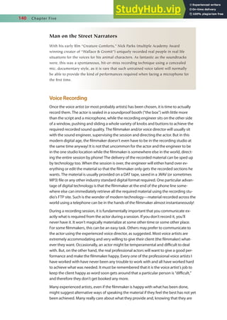 140 Chapter Five
Man on the Street Narrators
With his early film “Creature Comforts,” Nick Parks (multiple Academy Award
winning creator of “Wallace & Gromit”) uniquely recorded real people in real life
situations for the voices for his animal characters. As fantastic as the soundtracks
were, this was a spontaneous, hit-or-miss recording technique using a concealed
mic, documentary style, as it is rare that such untrained voice talent will normally
be able to provide the kind of performances required when facing a microphone for
the first time.
Voice Recording
Once the voice artist (or most probably artists) has been chosen, it is time to actually
record them. The actor is sealed in a soundproof booth (“the box”) with little more
than the script and a microphone, while the recording engineer sits on the other side
of a window, pushing and sliding a whole variety of knobs and buttons to achieve the
required recorded sound quality. The ilmmaker and/or voice director will usually sit
with the sound engineer, supervising the session and directing the actor. But in this
modern digital age, the ilmmaker doesn’t even have to be in the recording studio at
the same time anyway! It is not that uncommon for the actor and the engineer to be
in the one studio location while the ilmmaker is somewhere else in the world, direct-
ing the entire session by phone! The delivery of the recorded material can be sped up
by technology too. When the session is over, the engineer will either hand over ev-
erything or edit the material so that the ilmmaker only gets the recorded sections he
wants. The material is usually provided on a DAT tape, saved in a .WAV (or sometimes
MP3) ile or any other industry standard digital format required. One particular advan-
tage of digital technology is that the ilmmaker at the end of the phone line some-
where else can immediately retrieve all the required material using the recording stu-
dio’s FTP site. Such is the wonder of modern technology—material recorded across the
world using a telephone can be in the hands of the ilmmaker almost instantaneously!
During a recording session, it is fundamentally important that you communicate ex-
actly what is required from the actor during a session. If you don’t record it, you’ll
never have it. It won’t magically materialize at some other time or some other place.
For some ilmmakers, this can be an easy task. Others may prefer to communicate to
the actor using the experienced voice director, as suggested. Most voice artists are
extremely accommodating and very willing to give their client (the ilmmaker) what-
ever they want. Occasionally, an actor might be temperamental and diicult to deal
with. But, on the other hand, the real professional actors will want to give a good per-
formance and make the ilmmaker happy. Every one of the professional voice artists I
have worked with have never been any trouble to work with and all have worked hard
to achieve what was needed. It must be remembered that it is the voice artist’s job to
keep the client happy as word soon gets around that a particular person is “diicult,”
and therefore they don’t get booked any more.
Many experienced artists, even if the ilmmaker is happy with what has been done,
might suggest alternative ways of speaking the material if they feel the best has not yet
been achieved. Many really care about what they provide and, knowing that they are
 