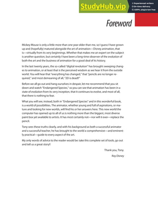 Mickey Mouse is only a little more than one year older than me, so I guess I have grown
up and (hopefully) matured alongside the art of animation—Disney animation, that
is—virtually from its very beginnings. Whether that makes me an expert on the subject
is another question, but certainly I have been a long-time observer of the evolution of
both the art and the business of animation for a good deal of its history.
In the last twenty years, the so-called “digital revolution” has brought sweeping chang-
es to animation, or at least that is the perceived wisdom as we hear it from the outside
world. You will hear that “everything has changed,” that “pencils are no longer re-
quired,” and most demeaning of all, “2D is dead!!”
Before we all go out and hang ourselves in despair, let me recommend that you sit
down and watch “Endangered Species,” so you can see that animation has been in a
state of evolution from its very inception, that it continues to evolve, and most of all,
that there is nothing to fear.
What you will see, instead, both in “Endangered Species” and in this wonderful book,
is a world of possibilities. The animator, whether young and full of aspirations, or ma-
ture and looking for new worlds, will ind his or her answers here. This new world the
computer has opened up to all of us is nothing more than the biggest, most diverse
paint box yet available to artists. It has most certainly not—nor will it ever—replace the
pencil.
Tony sees these truths clearly, and with his background as both a successful animator
and a successful teacher, he has brought to the world a comprehensive—and eminent-
ly practical—guide to every aspect of the art.
My only words of advice to the reader would be: take this complete set of tools, go out
and tell us a great story!!
Thank you, Tony.
Roy Disney
Foreword
 