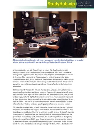 Soundtrack Recording and Editing 141
only as good as the last job, they will want to ensure that they leave the session
having done their best. It is always wise for you to allow the voice artist a little extra
leeway when suggesting ways that a line of script might be interpreted, for no one en-
tirely knows if the experience of the actor could be better than your initial ideas.
I invariably let the actor record the lines as they naturally do them, then I ask for modii-
cations if necessary. However, it is almost always true that the actor will deliver a line in
a way that you might never have imagined, and this can often be for the better, in my
experience.
It’s the same with the speed in delivery of a recording. Lines can be read fast or slow,
sometimes faster in places and slower in others. Therefore, it is always wise to irst get
what you want from the actor, at the speed that you believe it should be, then go back
and cover yourself with slightly faster and slower versions. This is especially important
in short productions like commercials, as so much information is squeezed into 30 sec-
onds. It can be a lifesaver to go back to the recorded material later and select a faster
take rather than the time- and cost-guzzling option of a second recording session.
Occasionally, actors will want to not compromise their approach in the way a scripted
line is said and therefore may suggest ways in which the line can be re-written so that
it can be performed better. Whether or not this is possible (or even desirable?) depends
on the nature of the production and the attitude of the ilmmaker presiding over that
production. In advertising work, for example, it is usually very diicult to change any-
thing, as the script has probably gone though an extensive, time-consuming process
of approvals between various levels of advertising agency personnel, as well as their
client. The same may be true with a major movie production, where a distributor may
Most professional sound studios will have a soundproof recording booth, in addition to an audio
editing console (complete with a scary plethora of indecipherable mixing sliders).
 