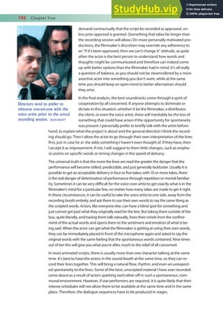 142 Chapter Five
demand contractually that the script be recorded as approved, un-
less prior approval is granted. (Something that takes far longer than
the recording session will allow.) On more personally motivated pro-
ductions, the ilmmaker’s discretion may override any adherence to
an “if it’s been approved, then we can’t change it” attitude, as quite
often the actor is the best person to understand how words and
thoughts might be communicated and therefore can indeed come
up with better options than the ilmmaker had in mind. It’s all really
a question of balance, as you should not be steamrollered by a more
assertive actor into something you don’t want, while at the same
time you should keep an open mind to better alternatives should
they arise.
In the inal analysis, the best soundtracks come through a spirit of
cooperation by all concerned. If anyone attempts to dominate or
dictate in this situation, whether it be the ilmmaker, a distributor,
the client, or even the voice artist, there will inevitably be the loss of
something that could have arisen if the opportunity for spontaneity
was present. I personally prefer to briely talk with the artist before-
hand, to explain what the project is about and the general direction I think the record-
ing should go. Then I allow the actor to go through their own interpretation of the lines
irst, just in case he or she adds something I haven’t even thought of. If they have, then
I accept it as improvement; if not, I will suggest to them little changes, such as empha-
sis points on speciic words or timing changes in the speed of delivery.
The universal truth is that the more the lines are read the greater the danger that the
performance will become stilted, predictable, and just generally lackluster. Usually it is
possible to get an acceptable delivery in four or ive takes; with 10 or more takes, there
is the real danger of deterioration of performance through repetition or mental familiar-
ity. Sometimes it can be very diicult for the voice-over artist to get exactly what is in the
ilmmaker’s mind for a particular line, no matter how many takes are made to get it right.
In these circumstances, it can be useful to take the voice artist to one side, away from the
recording booth entirely, and ask them to use their own words to say the same thing as
the scripted words. Actors, like everyone else, can have a blind spot for something and
just cannot get past what they originally read for the line. But taking them outside of the
box, quite literally, and having them talk naturally, frees their minds from the conine-
ment of the actual words and opens them to the sentiment and emotion of what is be-
ing said. When the actor can get what the ilmmaker is getting at using their own words,
they can be immediately placed in front of the microphone again and asked to say the
original words with the same feeling that the spontaneous words contained. Nine times
out of ten this will give you what you’re after, much to the relief of all concerned.
In most animated scripts, there is usually more than one character talking at the same
time. It’s best to have the actors in the sound booth at the same time, so they can re-
cord their lines together. This will bring a natural low, rhythm, and even an unexpect-
ed spontaneity to the lines. Some of the best, unscripted material I have ever recorded
came about as a result of actors sparking each other of in such a spontaneous, com-
munal environment. However, if star performers are required, it is quite likely that their
intense schedules will not allow them to be available at the same time and in the same
place. Therefore, the dialogue sequences have to be produced in stages.
Directors tend to prefer to
rehearse one-on-one with the
voice artist prior to the actual
recording session. SEAN KRAFT
 
