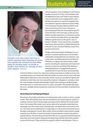 144 Chapter Five
convincing about a line of dialogue if such human
qualities are present. In fact, most animators will
be delighted to have such hooks of voice idiosyn-
crasy to work with, as any exaggerated or unex-
pected voice gesture is a point of emphasis than
can underpin a greater expression of personality
in the character, thereby making it all that much
more convincing on the screen. Likewise, ac-
tors should quite often be encouraged to go OTT
(“Over the Top”) with some lines, as this can also
lead to a greater expression of a character’s perfor-
mance. A perfect example of this was with Robin
Williams’s performance as the genie’s voice in
Disney’s “Aladdin.” It was many of the unscripted,
impromptu elements that he added that took the
character to new, and often hilarious, levels of ex-
pression and humor.
Finally, as the interpretation of dialogue is so im-
portant in character performance, the animator
will beneit considerably from any reference cues
to the actor’s recording expression and delivery.
Therefore, it is always very wise to have a video
camera recording the expressions and movement
of actors as they are recording. If the delivery is
especially dynamic or exaggeratedly active, it
would be best to have the actor record standing
in front of a loor or boom mic, rather than sitting restrictively at a table (as most voice
recording sessions are conducted). With the freedom to move around, actors will most
likely express themselves more extremely. If these moves are recorded on tape for the
animator to watch later, the more natural the character will appear in animation. Even
the most cheaply recorded video footage is better than nothing at all. Most people
these days have, or at least have access to, a basic camcorder. This should make possi-
ble such a valuable and yet inexpensive investment of time and efort on behalf of the
ilmmaker.
RecordingandCatalogingDialogue
The process of actually conducting a recording session with an actor, or actors, is quite
simple. They will read their lines into the microphone, the sound engineer records ev-
erything, and you choose the best takes and supervise the editing into a inal master
track. Fine-tuning of the master track can be made at the animation studio later, but
essentially, once the master track is decided upon, the whole team must work on it as
it is. The script can be anything from a single page on a 30-second commercial up to a
90-page screenplay for a movie. Most scripts can be recorded in easy sections, usually
scene by scene for ilms, or even line by line, if special attention needs to be paid to a
speciic delivery. The best thing is for the ilmmaker (or an assistant to the ilmmaker) to
draw lines across the script to designate the beginnings and the ends of the required
sections for the actor. These will then be assigned a letter for identiication. Then, as
Expressive actors often contort their faces to
extreme expressions when attempting the correct
voice expression for animated characters.Video
taping the recording session can provide an
excellent visual reference for animating the final
action sequence. SEAN KRAFT
 