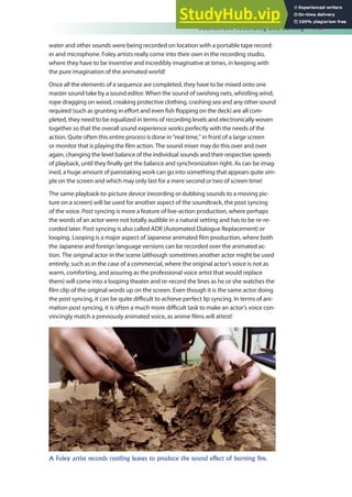 Soundtrack Recording and Editing 147
water and other sounds were being recorded on location with a portable tape record-
er and microphone. Foley artists really come into their own in the recording studio,
where they have to be inventive and incredibly imaginative at times, in keeping with
the pure imagination of the animated world!
Once all the elements of a sequence are completed, they have to be mixed onto one
master sound take by a sound editor. When the sound of swishing nets, whistling wind,
rope dragging on wood, creaking protective clothing, crashing sea and any other sound
required (such as grunting in efort and even ish lopping on the deck) are all com-
pleted, they need to be equalized in terms of recording levels and electronically woven
together so that the overall sound experience works perfectly with the needs of the
action. Quite often this entire process is done in “real time,” in front of a large screen
or monitor that is playing the ilm action. The sound mixer may do this over and over
again, changing the level balance of the individual sounds and their respective speeds
of playback, until they inally get the balance and synchronization right. As can be imag-
ined, a huge amount of painstaking work can go into something that appears quite sim-
ple on the screen and which may only last for a mere second or two of screen time!
The same playback-to-picture device (recording or dubbing sounds to a moving pic-
ture on a screen) will be used for another aspect of the soundtrack, the post syncing
of the voice. Post syncing is more a feature of live-action production, where perhaps
the words of an actor were not totally audible in a natural setting and has to be re-re-
corded later. Post syncing is also called ADR (Automated Dialogue Replacement) or
looping. Looping is a major aspect of Japanese animated ilm production, where both
the Japanese and foreign language versions can be recorded over the animated ac-
tion. The original actor in the scene (although sometimes another actor might be used
entirely, such as in the case of a commercial, where the original actor’s voice is not as
warm, comforting, and assuring as the professional voice artist that would replace
them) will come into a looping theater and re-record the lines as he or she watches the
ilm clip of the original words up on the screen. Even though it is the same actor doing
the post syncing, it can be quite diicult to achieve perfect lip syncing. In terms of ani-
mation post syncing, it is often a much more diicult task to make an actor’s voice con-
vincingly match a previously animated voice, as anime ilms will attest!
A Foley artist records rustling leaves to produce the sound effect of burning fire.
 