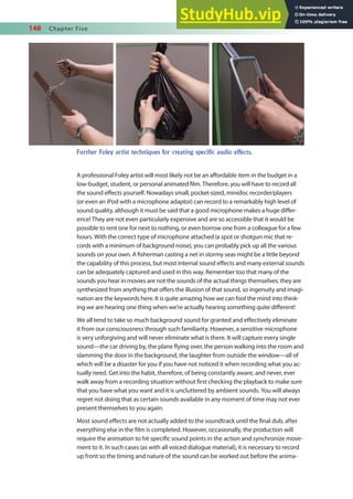 148 Chapter Five
A professional Foley artist will most likely not be an afordable item in the budget in a
low-budget, student, or personal animated ilm. Therefore, you will have to record all
the sound efects yourself. Nowadays small, pocket-sized, minidisc recorder/players
(or even an iPod with a microphone adaptor) can record to a remarkably high level of
sound quality, although it must be said that a good microphone makes a huge difer-
ence! They are not even particularly expensive and are so accessible that it would be
possible to rent one for next to nothing, or even borrow one from a colleague for a few
hours. With the correct type of microphone attached (a spot or shotgun mic that re-
cords with a minimum of background noise), you can probably pick up all the various
sounds on your own. A isherman casting a net in stormy seas might be a little beyond
the capability of this process, but most internal sound efects and many external sounds
can be adequately captured and used in this way. Remember too that many of the
sounds you hear in movies are not the sounds of the actual things themselves; they are
synthesized from anything that ofers the illusion of that sound, so ingenuity and imagi-
nation are the keywords here. It is quite amazing how we can fool the mind into think-
ing we are hearing one thing when we’re actually hearing something quite diferent!
We all tend to take so much background sound for granted and efectively eliminate
it from our consciousness through such familiarity. However, a sensitive microphone
is very unforgiving and will never eliminate what is there. It will capture every single
sound—the car driving by, the plane lying over, the person walking into the room and
slamming the door in the background, the laughter from outside the window—all of
which will be a disaster for you if you have not noticed it when recording what you ac-
tually need. Get into the habit, therefore, of being constantly aware, and never, ever
walk away from a recording situation without irst checking the playback to make sure
that you have what you want and it is uncluttered by ambient sounds. You will always
regret not doing that as certain sounds available in any moment of time may not ever
present themselves to you again.
Most sound efects are not actually added to the soundtrack until the inal dub, after
everything else in the ilm is completed. However, occasionally, the production will
require the animation to hit speciic sound points in the action and synchronize move-
ment to it. In such cases (as with all voiced dialogue material), it is necessary to record
up front so the timing and nature of the sound can be worked out before the anima-
Further Foley artist techniques for creating specific audio effects.
 