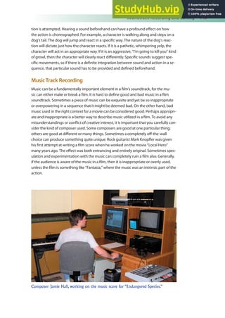 Soundtrack Recording and Editing 149
tion is attempted. Hearing a sound beforehand can have a profound efect on how
the action is choreographed. For example, a character is walking along and steps on a
dog’s tail. The dog will jump and react in a speciic way. The nature of the dog’s reac-
tion will dictate just how the character reacts. If it is a pathetic, whimpering yelp, the
character will act in an appropriate way. If it is an aggressive, “I’m going to kill you” kind
of growl, then the character will clearly react diferently. Speciic sounds suggest spe-
ciic movements, so if there is a deinite integration between sound and action in a se-
quence, that particular sound has to be provided and deined beforehand.
MusicTrack Recording
Music can be a fundamentally important element in a ilm’s soundtrack, for the mu-
sic can either make or break a ilm. It is hard to deine good and bad music in a ilm
soundtrack. Sometimes a piece of music can be exquisite and yet be so inappropriate
or overpowering in a sequence that it might be deemed bad. On the other hand, bad
music used in the right context for a movie can be considered good. Perhaps appropri-
ate and inappropriate is a better way to describe music utilized in a ilm. To avoid any
misunderstandings or conlict of creative interest, it is important that you carefully con-
sider the kind of composer used. Some composers are good at one particular thing;
others are good at diferent or many things. Sometimes a completely of-the-wall
choice can produce something quite unique. Rock guitarist Mark Knopler was given
his irst attempt at writing a ilm score when he worked on the movie “Local Hero”
many years ago. The efect was both entrancing and entirely original. Sometimes spec-
ulation and experimentation with the music can completely ruin a ilm also. Generally,
if the audience is aware of the music in a ilm, then it is inappropriate or overly used,
unless the ilm is something like “Fantasia,” where the music was an intrinsic part of the
action.
Composer Jamie Hall, working on the music score for “Endangered Species.”
 