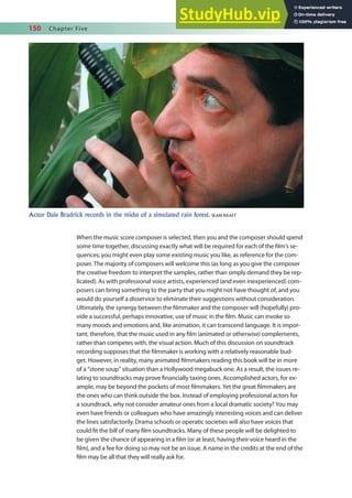 150 Chapter Five
When the music score composer is selected, then you and the composer should spend
some time together, discussing exactly what will be required for each of the ilm’s se-
quences; you might even play some existing music you like, as reference for the com-
poser. The majority of composers will welcome this (as long as you give the composer
the creative freedom to interpret the samples, rather than simply demand they be rep-
licated). As with professional voice artists, experienced (and even inexperienced) com-
posers can bring something to the party that you might not have thought of, and you
would do yourself a disservice to eliminate their suggestions without consideration.
Ultimately, the synergy between the ilmmaker and the composer will (hopefully) pro-
vide a successful, perhaps innovative, use of music in the ilm. Music can invoke so
many moods and emotions and, like animation, it can transcend language. It is impor-
tant, therefore, that the music used in any ilm (animated or otherwise) complements,
rather than competes with, the visual action. Much of this discussion on soundtrack
recording supposes that the ilmmaker is working with a relatively reasonable bud-
get. However, in reality, many animated ilmmakers reading this book will be in more
of a “stone soup” situation than a Hollywood megabuck one. As a result, the issues re-
lating to soundtracks may prove inancially taxing ones. Accomplished actors, for ex-
ample, may be beyond the pockets of most ilmmakers. Yet the great ilmmakers are
the ones who can think outside the box. Instead of employing professional actors for
a soundtrack, why not consider amateur ones from a local dramatic society? You may
even have friends or colleagues who have amazingly interesting voices and can deliver
the lines satisfactorily. Drama schools or operatic societies will also have voices that
could it the bill of many ilm soundtracks. Many of these people will be delighted to
be given the chance of appearing in a ilm (or at least, having their voice heard in the
ilm), and a fee for doing so may not be an issue. A name in the credits at the end of the
ilm may be all that they will really ask for.
Actor Dale Bradrick records in the midst of a simulated rain forest. SEAN KRAFT
 