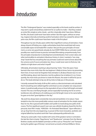 The ilm “Endangered Species” was created especially so this book could be written. It
may seem a quite extraordinary statement for an author to make—that they created
an entire ilm simply to write a book—yet this is basically what I have done. Without
the ilm, this book could never have been written. But then again, without an amaz-
ing, magical, diversely enchanting world of animation which has existed for almost 100
years now, the ilm could never have been made in the irst place!
Throughout my own 30-plus years within that magniicent century of animation, I have
always dreamt of inding one, single, authoritative book that would deal with every
conceivable aspect of animated ilm creation. Not just the pure principles of move-
ment, as some very good books already do, but EVERYTHING that an animator could
possibly ever need to know to practice animated ilmmaking comprehensively, from
the principles of production to development and distribution, from screen ratios and
other technicalities to animation’s illustrious history. In short, I wanted a “one-stop-
shop” book that has everything that any animator could ever want to know about life,
the universe and of course animation too. Since, I could never seem to ind one, I de-
cided to sit right down and write it myself!
Ultimately, all animation teaching is about learning “tricks.” Over the years I have
learned a few more tricks than the raw beginner is likely to know, hence my presenting
them here. It must never be forgotten that animation is all about illusion too; it is not
real ilmmaking, about real characters, but the audience has to believe it is so. Conse-
quently, the more tricks you know to create this illusion, the easier it will be for you to
do so. This book attempts to lay out all my tricks to help you in this process.
I recently reviewed the body of all my life’s work as a director/animator and calculated
that if everything were edited together and shown as one complete non-stop presen-
tation, it would actually amount to the equivalent of two or three full-length animated
movies! This was a terrifying thought, and an especially frustrating one for an anima-
tor/director who still dreams of crediting just one full-length movie to his name before
he goes on to that “great lightbox in the sky.”
My work has always been consistently mercurial and aesthetic in its nature. I have
tended to shun the more predictable cartoon route of animation for the simple reason
that, for me, this is ground well-trodden and I prefer to travel along new paths of dis-
covery. The irst signiicant award I ever won was a British Academy Award for the irst
personal, short ilm I made, “HOKUSAI—An Animated Sketchbook.” Upon relection, I
set up shop from the very beginning, in pursuit of the more innovative, aesthetic and
original (albeit less lucrative) work that I have subsequently preferred to do.
Along my career path, I have studied with some of the greatest names in animation:
the late Ken Harris (master “Bugs Bunny” and “Roadrunner” animator from the Warner
Brothers studio) and Art Babbitt (animator on ilms such as “Pinocchio” and “Fantasia”
during the golden age of Disney). I served (and survived) as Richard Williams’ (three-
Introduction
 