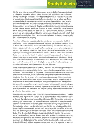 Soundtrack Recording and Editing 151
It is the same with composers. Most towns have some kind of orchestra (professional
or otherwise), every kind of band, singer, musician, and musically inclined individual,
among which might well be the perfect person to produce an adequate music score
or soundtrack. A little imagination and a lot of enthusiasm can go a long way. There
may even be local tape or radio enthusiasts who have the equipment to record your
soundtrack material for free. The reality is that the resourceful ilmmaker will never
know what they can achieve until they try. Just don’t be tempted to use existing, copy-
righted material without permission. This may be legally tolerated for a small, student-
based production that does not reach out to a paying audience. However, should the
project ever get exposure beyond that (or even work seeking interviews), it is likely that
you would eventually hear from a less-than-friendly lawyer, protecting their angry cli-
ent’s stolen intellectual property!
Most ilms will have the music scored and created by the composer after the ilm is
complete or close to completion. With live-action ilms, the composer begins to block
in the sounds and moods the music will take from a rough cut of the ilm. However,
this process, being the last in a long line of production processes, is inevitably against
the clock and therefore a source of stress for the composer. With animation, since ev-
erything is essentially pre-edited, the music creation schedule can be more relaxed. In
fact, a composer can start to block out their musical thoughts as early as the animatic
(ilmed storyboard), or even perhaps with the inal ilm pencil test (completed, uncol-
ored animation in 2D ilms) in place. Whatever stage the composer picks up the rough
cut from the ilmmaker, it will undoubtedly be far sooner than in a live-action produc-
tion, giving him or her much more time to work on the score.
There are exceptions, of course. In “Fantasia,” the music was required up front because
without it the ilmmakers could hardly have planned and choreographed the action.
Therefore, if there is any form of integration, or interpretation, between the music track
and the animated action, the music will have to be pre-recorded to accommodate
this. Quite often this can prove to be a logistical or budgetary problem. Sometimes,
planning and production timings beyond the ilmmaker’s control impose technical
requirements that dictate the music score being produced at the end of the produc-
tion schedule instead of the beginning, whereas the animators will require it to be pro-
duced before. It would double the music budget costs to record the music both at the
start of production and at the end, and the post-syncing of recorded sound might be a
problem for the musicians also.
I encountered this problem when producing the animated title sequence for “The Pink
Panther Strikes Again.” Henry Mancini was to record the whole ilm’s inal music score
at the end of production, but I needed the title music of his theme at the beginning, to
choreograph my animation to it. It would have been impossible to have put together
an entire orchestra twice or to interrupt the composer’s already busy schedule to ly
him to London (where I was doing the work and the ilm was being shot at the time)
just to do a few minutes worth of music track at the beginning of the ilm. A compro-
mise was eventually struck. Once my story ideas for the title sequence were approved
by the ilm’s director, Blake Edwards, it was negotiated with Mancini that an experi-
enced composer friend of mine, Howard Blake (who went on to compose the wonder-
ful and haunting music for the animated “Snowman” TV special), would produce an
accurately timed adaptation of the familiar Pink Panther theme for me to work with.
Howard’s (ultimately brilliant) arrangement and score had to be approved by Mancini
 