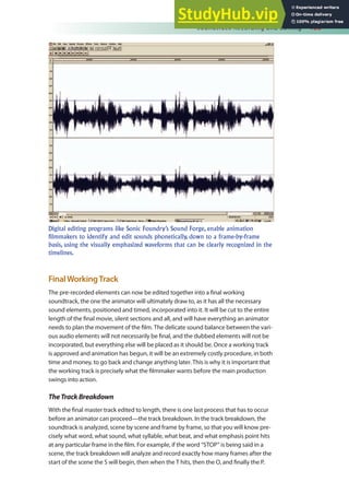 Soundtrack Recording and Editing 153
FinalWorkingTrack
The pre-recorded elements can now be edited together into a inal working
soundtrack, the one the animator will ultimately draw to, as it has all the necessary
sound elements, positioned and timed, incorporated into it. It will be cut to the entire
length of the inal movie, silent sections and all, and will have everything an animator
needs to plan the movement of the ilm. The delicate sound balance between the vari-
ous audio elements will not necessarily be inal, and the dubbed elements will not be
incorporated, but everything else will be placed as it should be. Once a working track
is approved and animation has begun, it will be an extremely costly procedure, in both
time and money, to go back and change anything later. This is why it is important that
the working track is precisely what the ilmmaker wants before the main production
swings into action.
TheTrackBreakdown
With the inal master track edited to length, there is one last process that has to occur
before an animator can proceed—the track breakdown. In the track breakdown, the
soundtrack is analyzed, scene by scene and frame by frame, so that you will know pre-
cisely what word, what sound, what syllable, what beat, and what emphasis point hits
at any particular frame in the ilm. For example, if the word “STOP” is being said in a
scene, the track breakdown will analyze and record exactly how many frames after the
start of the scene the S will begin, then when the T hits, then the O, and inally the P.
Digital editing programs like Sonic Foundry’s Sound Forge, enable animation
filmmakers to identify and edit sounds phonetically, down to a frame-by-frame
basis, using the visually emphasized waveforms that can be clearly recognized in the
timelines.
 