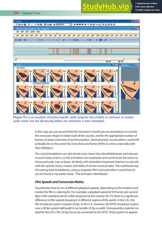 154 Chapter Five
In this way, you are assured that the character’s mouth you are animating is in exactly
the necessary shape to match each of the sounds, and for the appropriate number of
frames, to keep continuity of synchronization. (Each phonetic sound within a word will
probably be on the screen for more than one frame of ilm at a time, especially with
slow dialogue.)
The sound breakdown can also break music down into identiiable beats and relevant
musical notes or lyrics, so the animation can emphasize and synchronize the action to
those particular cues or beats. Similarly, with extended movement that has to coincide
with the speciic tones, moods, and slides of certain musical notes. The traditional way
of creating track breakdowns, using a magnetic ilm track and editor’s sound bench,
can be found in my earlier book, “The Animator’s Workbook.”
FilmSpeedsandConversionRatios
Soundtracks have to run at diferent playback speeds, depending on the medium and
market the ilm is catering for. For example, a playback speed of 24 frames per second
(fps) is the standard rate for a ilm projected at the cinema. On TV, there is a signiicant
diference in ilm speeds broadcast in diferent regions of the world. In the U.K., the
PAL broadcast system requires 25 fps. In the U.S., however, the NTSC broadcast system
uses a 30 fps system (although it can handle 24 fps as well). Consequently, material cre-
ated for the U.K.’s PAL 25 fps has to be converted to the NTSC 30 fps system to appear
Magpie Pro is an excellent animation-specific audio program that enables an animator to analyze
audio tracks and test lip-syncing before any animation is even attempted.
 