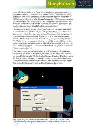 Soundtrack Recording and Editing 155
on U.S. television, and vice versa. For certain technical reasons, conversion ratios are
best if devisable by six. Converting from 24 fps to 30 fps is a comfortable ratio but 25
fps to 30 fps is not such a comfortable ratio; frames need to be either dropped or add-
ed if the ilm’s length is not to sufer through the conversion. (This is not an easy notion
to explain in the conines of this book, so if you are faced with such a conversion situ-
ation, seek further advice on the matter or visit the www.animaticus.com forums for
speciic links to such information, before beginning production.)
Filmmakers should always make their ilms at the ilm rate of the market, location, or
medium that their ilm is to be mostly seen in (regardless of their personal local stan-
dard rate) to avoid an inferior conversion process. The most satisfactory digital conver-
sions are from a hi-deinition original to either PAL or NTSC, then from PAL to NTSC.
Films should never be made to NTSC standards if they are to be principally shown on
PAL TV. (The PAL format is a superior visual format to NTSC, as it uses 625 scan lines to
make up the entire screen image. The NTSC format only uses 525 lines, so its visual def-
inition is not nearly as good. Conversions from NTSC to PAL will only enhance this dete-
rioration in picture quality.)
On the Web, streaming and Flash animation provides for all kinds of playback rates.
The optimum will always be at 30 frames per second, and this means more drawings
per second for full animation. Flash animation, however, defaults at 12 fps. Conversions
made from cinematic ilm, or any of the other TV broadcast standards, to Web (small
screen) resolutions will be ine. Conversions made in the other direction (from Web to
TV or ilm) will look decidedly inferior and should be avoided at all costs.
Most digital programs enable the playback speed of the ilm or audio track to be
changed manually, although most of them tend to default to about 30 frames per
second.
 