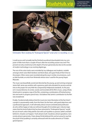 Soundtrack Recording and Editing 157
I could access and I actually had the inished soundtrack downloaded onto my com-
puter in little more than a couple of hours after the recording session was over! This
proved not only a testimony to the depth of human generosity but also to the wonder
of modern technology in our exciting digital age.
The rest of the voice tracks were recorded by my colleagues and students, notable
amongst which were Mark Vandiver and Kevin Boze, who gave freely of their time to
the project. Other voices were recorded along the way in similar circumstances, such
as Aoki Kunitaki, an artist from Nintendo whose voice I used for the young Hayao
Miyazaki.
The music was beautifully scored and directed by the young, up and coming composer
Jamie Hall. Jamie was another with a generous spirit who donated his services and tal-
ents to the project for very little fee compared by Hollywood standards. As the proj-
ect’s musical director, he wrote, scored, and recorded all the ilm’s music, using a inely
timed work-in-progress copy of the ilm, containing a combination of inished anima-
tion and work-in-progress pencil tests. I do believe that Jamie’s contribution to the ilm
was exceptional.
Finally, I fundamentally believe that this is just one more illustration of the fact that if
a project is passionately made, from the heart, for the heart, with good objectives and
a professional approach, it will ultimately attract sincere and dedicated profession-
als who will be happy to help out without thought of immediate gain. Industry logic
states that the kind of talent that has been attracted to “Endangered Species” would
be out of reach unless fully paid for. But with such qualities as passion, belief, and faith
behind it, miracles can happen. Truth attracts truth. Goodness attracts goodness. Gen-
erosity attracts generosity. I have always irmly believed this and am proud to say that
the proof of the pudding is certainly witnessed with the audio elements of “Endan-
gered Species.”
Christopher Kent studying his “Endangered Species” script prior to recording. PETE GOLD
 