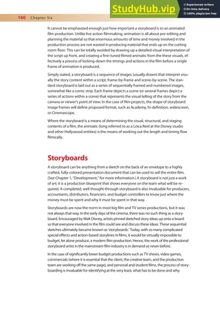 160 Chapter Six
It cannot be emphasized enough just how important a storyboard is to an animated
ilm production. Unlike live action ilmmaking, animation is all about pre-editing and
planning the material so that enormous amounts of time and money involved in the
production process are not wasted in producing material that ends up on the cutting
room loor. This can be totally avoided by drawing up a detailed visual interpretation of
the script up front, and creating a ine-tuned ilmed animatic from the these visuals, ef-
fectively a process of locking-down the timings and actions in the ilm before a single
frame of animation is produced.
Simply stated, a storyboard is a sequence of images (usually drawn) that interpret visu-
ally the story content within a script, frame-by-frame and scene-by-scene. The stan-
dard storyboard is laid out as a series of sequentially framed and numbered images,
somewhat like a comic strip. Each frame depicts a scene (or several frames depict a
series of actions within a scene) that represents the visual telling of the story from the
camera or viewer’s point of view. In the case of ilm projects, the shape of storyboard
image frames will deine proposed format, such as Academy, hi-deinition, widescreen,
or Cinemascope.
Where the storyboard is a means of determining the visual, structural, and staging
contents of a ilm, the animatic (long referred to as a Leica Reel at the Disney studio
and other Hollywood entities) is the means of working out the length and timing low
ilmically.
Storyboards
A storyboard can be anything from a sketch on the back of an envelope to a highly
crafted, fully-colored presentation document that can be used to sell the entire ilm.
(See Chapter 1, “Development,” for more information.) A storyboard is not just a work
of art; it is a production blueprint that shows everyone on the team what will be re-
quired. A completed, well thought-through storyboard is also invaluable for producers,
accountants, distributors, inanciers, and budget controllers to know just where the
money must be spent and why it must be spent in that way.
Storyboards are now the norm in most big ilm and TV series productions, but it was
not always that way. In the early days of the cinema, there was no such thing as a story-
board. Encouraged by Walt Disney, artists pinned sketched story ideas up onto a board
so that everyone involved in the ilm could see and discuss these ideas. These sequential
sketches ultimately became known as ‘storyboards.’ Today, with so many complicated
special efects and action-based storylines in ilms, it would be virtually impossible to
budget, let alone produce, a modern ilm production. Hence, the work of the professional
storyboard artist in the mainstream ilm industry is in demand as never before.
In the case of signiicantly lower-budget productions such as TV shows, video games,
commercials (where it is essential that the client, the creative team, and the production
team are working of the same page), and personal and student ilms, the process of story-
boarding is invaluable for identifying at the very least, what has to be done and why.
 