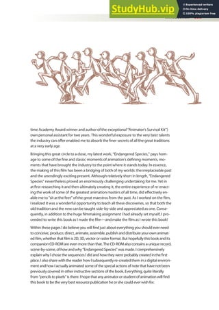 time Academy Award winner and author of the exceptional “Animator’s Survival Kit”)
own personal assistant for two years. This wonderful exposure to the very best talents
the industry can ofer enabled me to absorb the iner secrets of all the great traditions
at a very early age.
Bringing this great circle to a close, my latest work, “Endangered Species,” pays hom-
age to some of the ine and classic moments of animation’s deining moments, mo-
ments that have brought the industry to the point where it stands today. In essence,
the making of this ilm has been a bridging of both of my worlds: the irreplaceable past
and the unendingly exciting present. Although relatively short in length, “Endangered
Species” nevertheless proved an enormously challenging undertaking for me. Yet in
at irst researching it and then ultimately creating it, the entire experience of re-enact-
ing the work of some of the greatest animation masters of all time, did efectively en-
able me to “sit at the feet” of the great maestros from the past. As I worked on the ilm,
I realized it was a wonderful opportunity to teach all these discoveries, so that both the
old tradition and the new can be taught side-by-side and appreciated as one. Conse-
quently, in addition to the huge ilmmaking assignment I had already set myself, I pro-
ceeded to write this book as I made the ilm—and make the ilm as I wrote this book!
Within these pages I do believe you will ind just about everything you should ever need
to conceive, produce, direct, animate, assemble, publish and distribute your own animat-
ed ilm, whether that ilm is 2D, 3D, vector or raster format. But hopefully this book and its
companion CD-ROM are even more than that. The CD-ROM also contains a unique record,
scene-by-scene, of how and why “Endangered Species” was made. I comprehensively
explain why I chose the sequences I did and how they were probably created in the irst
place. I also share with the reader how I subsequently re-created them in a digital environ-
ment and how I actually animated some of the special actions of note that have not been
previously covered in other instructive sections of the book. Everything, quite literally
from “pencils to pixels” is there. I hope that any animator or student of animation will ind
this book to be the very best resource publication he or she could ever wish for.
Introduction xvii
 