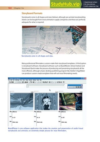 162 Chapter Six
Storyboard Formats
Storyboards come in all shapes and sizes (below), although pre-printed storyboarding
sheets can be bought from most animation supply companies and these are perfectly
adequate for what is required.
Many professional ilmmakers custom-make their storyboard templates. A third option
is storyboard software. Storyboard software such as BoardMaster (shown below) and
Storyboard Quick make the process of producing and presenting storyboards all the
more eicient, although a basic desktop publishing program like Adobe’s PageMaker
can produce custom-made templates that will suit most ilmmaking needs.
Storyboards come in all shapes and sizes.
BoardMaster is one software application that makes the creation and presentation of audio/visual
storyboards and animatics an extremely simple process for most filmmakers.
 