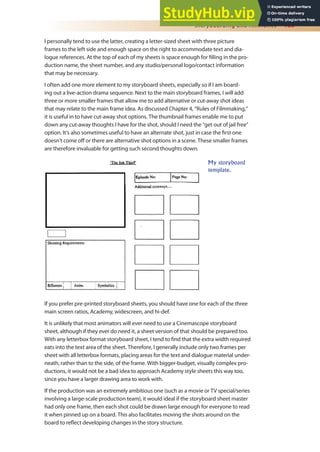 Storyboarding and Animatics 163
I personally tend to use the latter, creating a letter-sized sheet with three picture
frames to the left side and enough space on the right to accommodate text and dia-
logue references. At the top of each of my sheets is space enough for illing in the pro-
duction name, the sheet number, and any studio/personal logo/contact information
that may be necessary.
I often add one more element to my storyboard sheets, especially so if I am board-
ing out a live-action drama sequence. Next to the main storyboard frames, I will add
three or more smaller frames that allow me to add alternative or cut-away shot ideas
that may relate to the main frame idea. As discussed Chapter 4, “Rules of Filmmaking,”
it is useful in to have cut-away shot options. The thumbnail frames enable me to put
down any cut-away thoughts I have for the shot, should I need the “get out of jail free”
option. It’s also sometimes useful to have an alternate shot, just in case the irst one
doesn’t come of or there are alternative shot options in a scene. These smaller frames
are therefore invaluable for getting such second thoughts down.
If you prefer pre-printed storyboard sheets, you should have one for each of the three
main screen ratios, Academy, widescreen, and hi-def.
It is unlikely that most animators will ever need to use a Cinemascope storyboard
sheet, although if they ever do need it, a sheet version of that should be prepared too.
With any letterbox format storyboard sheet, I tend to ind that the extra width required
eats into the text area of the sheet. Therefore, I generally include only two frames per
sheet with all letterbox formats, placing areas for the text and dialogue material under-
neath, rather than to the side, of the frame. With bigger-budget, visually complex pro-
ductions, it would not be a bad idea to approach Academy style sheets this way too,
since you have a larger drawing area to work with.
If the production was an extremely ambitious one (such as a movie or TV special/series
involving a large-scale production team), it would ideal if the storyboard sheet master
had only one frame, then each shot could be drawn large enough for everyone to read
it when pinned up on a board. This also facilitates moving the shots around on the
board to relect developing changes in the story structure.
My storyboard
template.
 