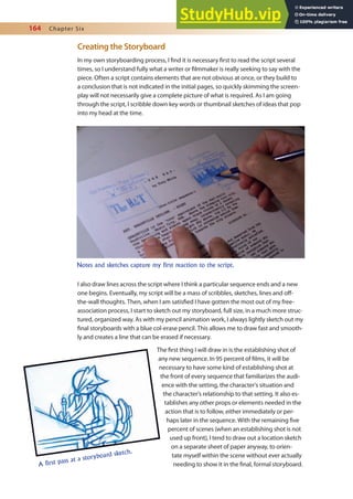 164 Chapter Six
Creating the Storyboard
In my own storyboarding process, I ind it is necessary irst to read the script several
times, so I understand fully what a writer or ilmmaker is really seeking to say with the
piece. Often a script contains elements that are not obvious at once, or they build to
a conclusion that is not indicated in the initial pages, so quickly skimming the screen-
play will not necessarily give a complete picture of what is required. As I am going
through the script, I scribble down key words or thumbnail sketches of ideas that pop
into my head at the time.
I also draw lines across the script where I think a particular sequence ends and a new
one begins. Eventually, my script will be a mass of scribbles, sketches, lines and of-
the-wall thoughts. Then, when I am satisied I have gotten the most out of my free-
association process, I start to sketch out my storyboard, full size, in a much more struc-
tured, organized way. As with my pencil animation work, I always lightly sketch out my
inal storyboards with a blue col-erase pencil. This allows me to draw fast and smooth-
ly and creates a line that can be erased if necessary.
The irst thing I will draw in is the establishing shot of
any new sequence. In 95 percent of ilms, it will be
necessary to have some kind of establishing shot at
the front of every sequence that familiarizes the audi-
ence with the setting, the character’s situation and
the character’s relationship to that setting. It also es-
tablishes any other props or elements needed in the
action that is to follow, either immediately or per-
haps later in the sequence. With the remaining ive
percent of scenes (when an establishing shot is not
used up front), I tend to draw out a location sketch
on a separate sheet of paper anyway, to orien-
tate myself within the scene without ever actually
needing to show it in the inal, formal storyboard.
Notes and sketches capture my first reaction to the script.
A first pass at a storyboard sketch.
 