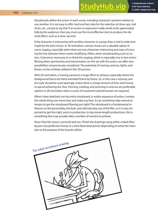 166 Chapter Six
Storyboards deine the action in each scene, including character’s position relative to
one another. It is not easy to ofer hard and fast rules for the selection of close-ups, mid
shots, etc., except to say that if an action or expression really needs to be appreciated
fully by the audience, then you must use the most efective shot to produce the de-
sired efect, such as a close-up shot
If the character is interacting with another character or a prop, then a mid to wide shot
might be the best choice. In 3D animation, camera moves are a valuable option in
scene staging, especially when there are two characters interacting and ways of cross-
ing the line between them needs modifying. Often, when storyboarding such an ac-
tion, it becomes necessary to re-think the staging, which is especially true in live-action
ilming when spontaneity and improvisation on the set with the actors can ofer new
possibilities not previously considered. The potential of moving cameras, lights, and
lenses can be similarly utilized in the 3D process.
With 2D animation, a moving camera is a huge efort to achieve, especially where the
background has to be hand-animated frame by frame. So, in this case a moving cam-
era style should be used sparingly, unless there is a large amount of time and money
to spend achieving the shot. Panning, tracking, and zooming in and out are preferable
options in 2D animation when a sense of movement and dimension are required.
When I have sketched out my entire storyboard, or entire sequence of action, I review
the whole thing one more time and make any ixes. It can sometimes take several at-
tempts to get the storyboard lowing just right! The storyboard is a fundamental in-
luence on the personality, the look, and ultimate play out of the ilm, so it is very im-
portant to get this right, prior to production. In big movie length productions, this is
something that may actually take a number of months to achieve.
Once I feel the story is correctly laid out, I inish the drawings using either a black iber
tip pen (my preferred choice) or a dark black-lead pencil, depending on what the inten-
tion or the purpose of the boards will be.
The inked storyboard drawing.
 