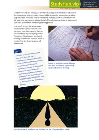 Storyboarding and Animatics 167
Sometimes boards are created just for internal use, so pencil-sketched boards will suf-
ice. However, on other occasions, boards will be required for presentation or selling
purposes, often inished in color or turned into animatics, in which case the artwork
will have to be scanned and colored digitally. This will require an inked-in inish, which
is an extra level of efort in the storyboarding process.
In terms of coloring, the actual paper
boards can be worked over with color
markers or else, after scanning, they can
be colored digitally with a program like
Photoshop. Using color on storyboard
drawings often evokes a speciic mood or
emotion that line drawings alone will
never evoke.
Inking in an important establishing
shot that is based on a previously
conceived concept drawing.
Note the sense of loneliness and isolation the use of simple colors create.
NOTE
A word of caution for the impatient
ilmmaker! Although many
inexperienced animators and rookie
students often insist that storyboards
are too time-consuming and
superluous, virtually all professional
projects, no matter the length,
are meticulously boarded prior to
production. Storyboarding is as an
INDISPENSIBLE and ESSENTIAL part
of the animation and ilmmaking
process.
 